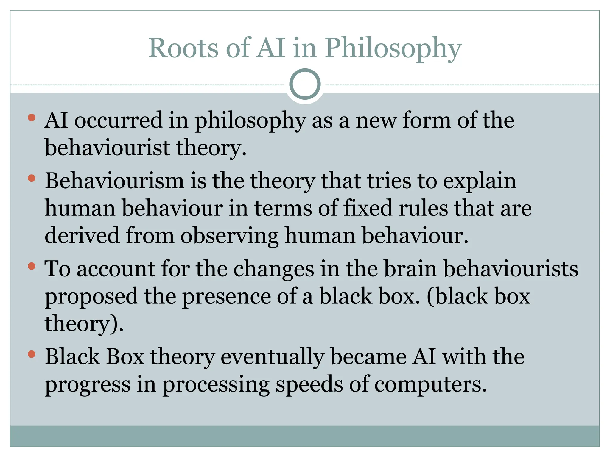 Roots of AI in Philosophy
 AI occurred in philosophy as a new form of the
behaviourist theory.
 Behaviourism is the theory that tries to explain
human behaviour in terms of fixed rules that are
derived from observing human behaviour.
 To account for the changes in the brain behaviourists
proposed the presence of a black box. (black box
theory).
 Black Box theory eventually became AI with the
progress in processing speeds of computers.
 