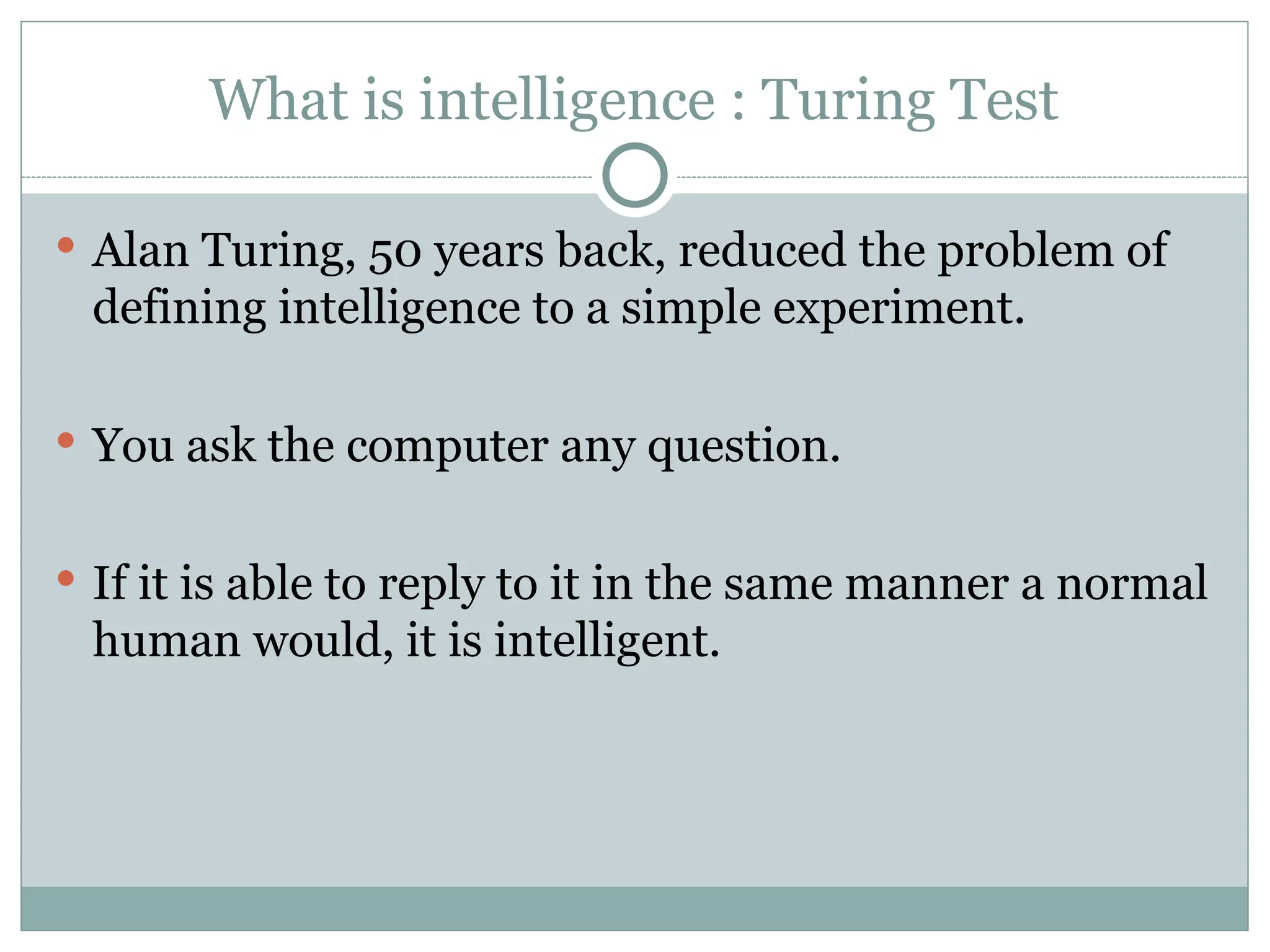 What is intelligence : Turing Test
 Alan Turing, 50 years back, reduced the problem of
defining intelligence to a simple experiment.
 You ask the computer any question.
 If it is able to reply to it in the same manner a normal
human would, it is intelligent.
 