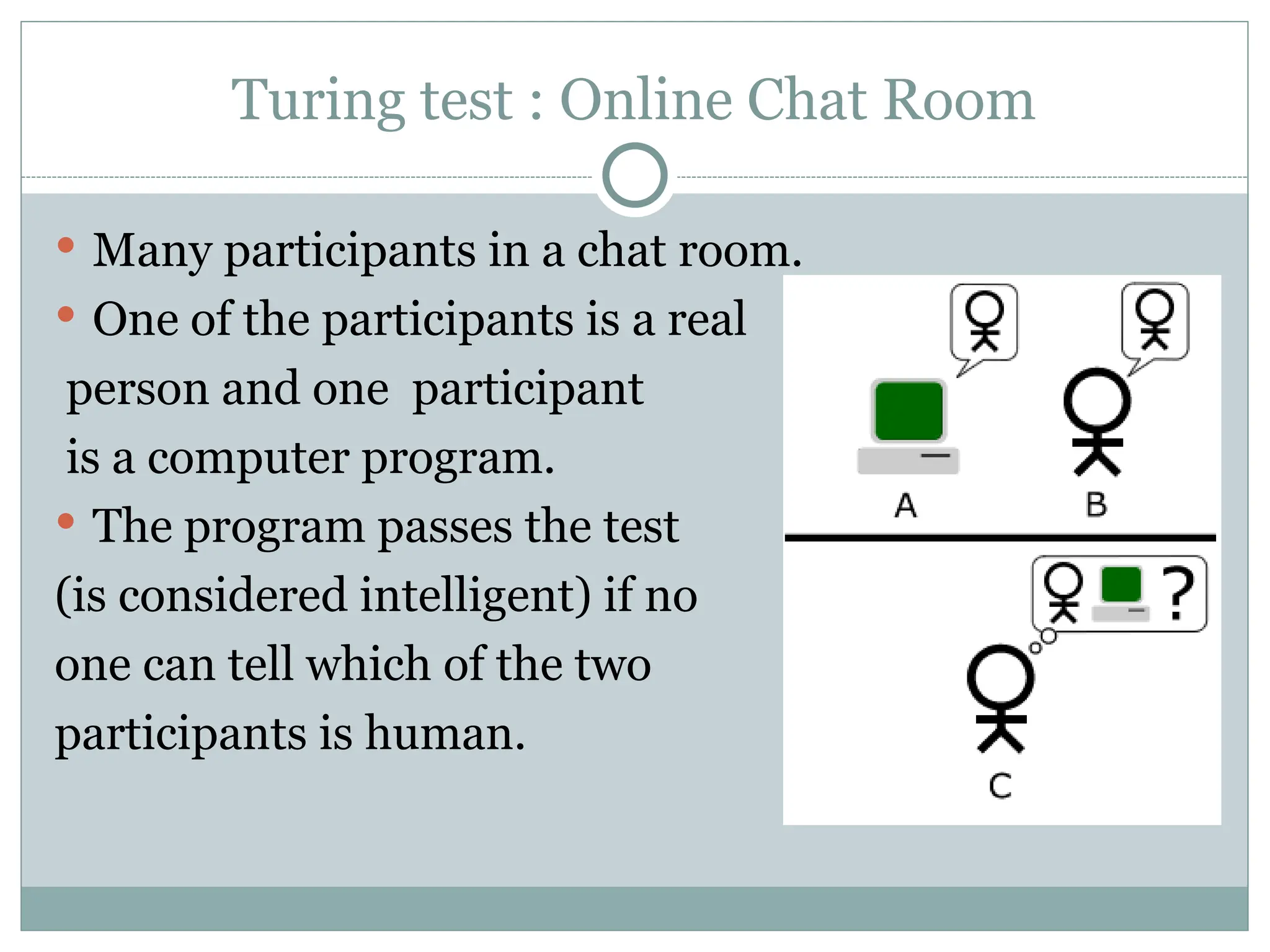 Turing test : Online Chat Room
 Many participants in a chat room.
 One of the participants is a real
person and one participant
is a computer program.
 The program passes the test
(is considered intelligent) if no
one can tell which of the two
participants is human.
 