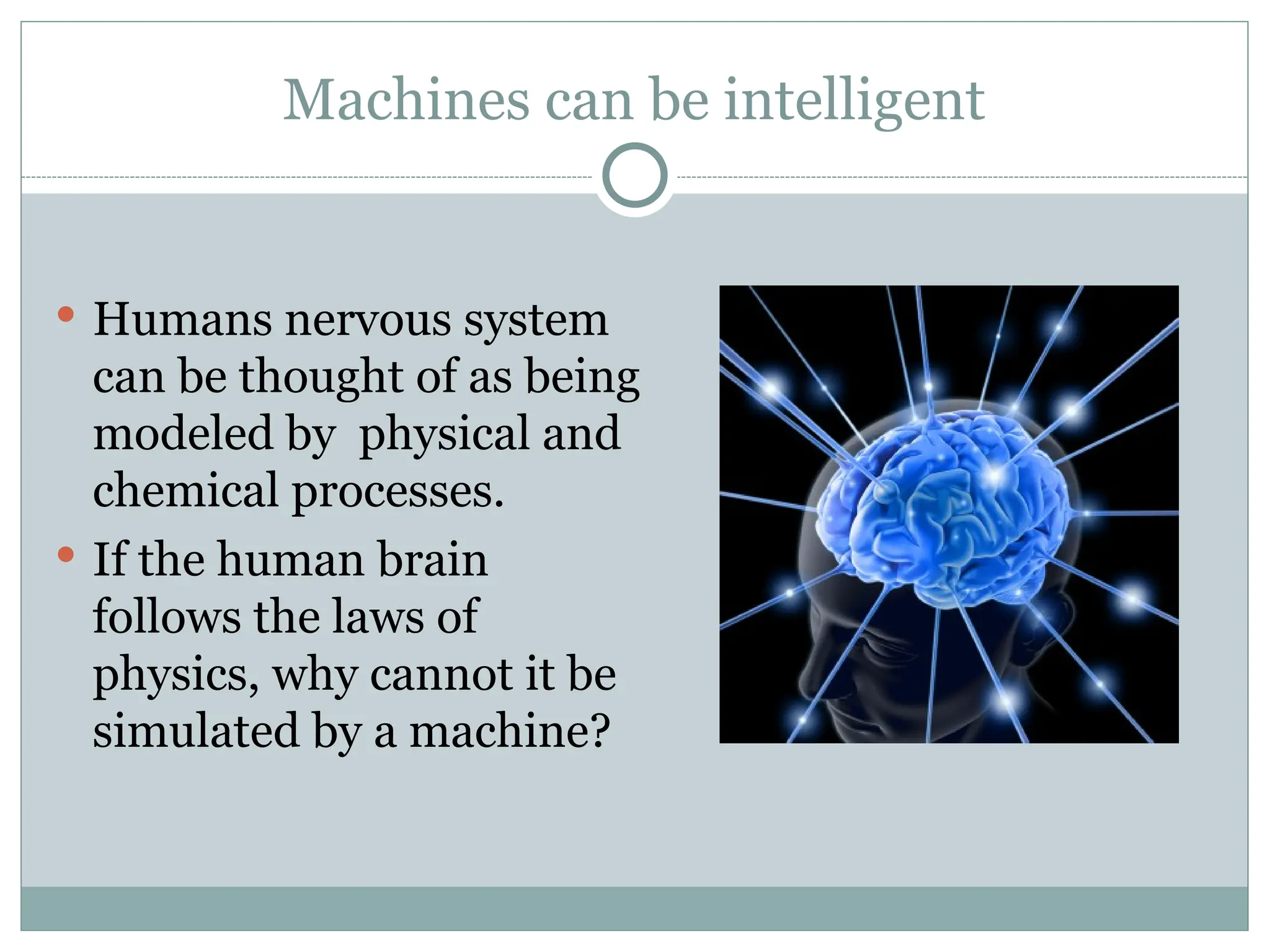 Machines can be intelligent
 Humans nervous system
can be thought of as being
modeled by physical and
chemical processes.
 If the human brain
follows the laws of
physics, why cannot it be
simulated by a machine?
 