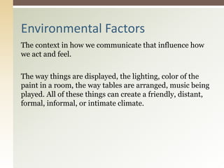 The context in how we communicate that influence how
we act and feel.
The way things are displayed, the lighting, color of the
paint in a room, the way tables are arranged, music being
played. All of these things can create a friendly, distant,
formal, informal, or intimate climate.
Environmental Factors
 