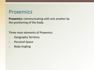 Proxemics: communicating with one another by
the positioning of the body.
Three main elements of Proxemics
1. Geography Territory
2. Personal Space
3. Body Angling
Proxemics
 