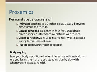 Personal space consists of
 Intimate: touching to 10 inches close. Usually between
close family and friends.
 Casual-personal: 18 inches to four feet. Would take
place during an informal conversations with friends.
 Social-consultative: four to twelve feet. Would be used
during formal interactions.
 Public: addressing groups of people
Body angling
how your body is positioned when interacting with individuals.
Are you facing them or are you standing side by side with
whom you’re interacting with.
Proxemics
 
