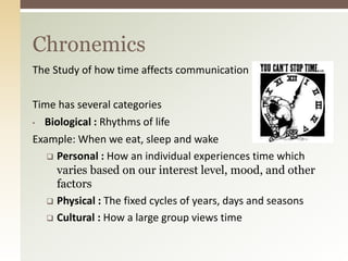 The Study of how time affects communication
Time has several categories
• Biological : Rhythms of life
Example: When we eat, sleep and wake
 Personal : How an individual experiences time which
varies based on our interest level, mood, and other
factors
 Physical : The fixed cycles of years, days and seasons
 Cultural : How a large group views time
Chronemics
 