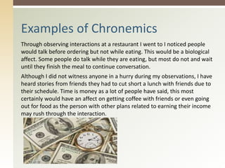 Through observing interactions at a restaurant I went to I noticed people
would talk before ordering but not while eating. This would be a biological
affect. Some people do talk while they are eating, but most do not and wait
until they finish the meal to continue conversation.
Although I did not witness anyone in a hurry during my observations, I have
heard stories from friends they had to cut short a lunch with friends due to
their schedule. Time is money as a lot of people have said, this most
certainly would have an affect on getting coffee with friends or even going
out for food as the person with other plans related to earning their income
may rush through the interaction.
Examples of Chronemics
 