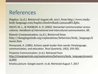 Haptics. (n.d.). Retrieved August 08, 2017, from http://www.study-
body-language.com/haptics.html#sthash.s2m2uaBO.dpbs.
HECHT, M. L., & HOOBLER, G. D. (2002). Nonverbal communication across
cultures. Handbook of international and intercultural communication, 89.
Kinesic Communication. (n.d.). Retrieved from
http://changingminds.org/explanations/behaviors/body_language/k
inesic.htm
Pennycook, A. (1985). Actions speak louder than words: Paralanguage,
communication, and education. Tesol Quarterly, 19(2), 259-282.
Proxemic Communication. (n.d.). Retrieved from
http://changingminds.org/explanations/behaviors/body_language/proxemi
cs.htm
Kinetics picture- Google search. (n.d). Retrieved August 7, 2017
References
 
