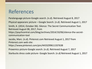 Paralanguage picture-Google search. (n.d). Retrieved August 8, 2017
Physical appearanc picture – Google Search. (n.d). Retrieved August 1, 2017
Smith, K. (2014, October 06). Silence: The Secret Communication Tool.
Retrieved August 08, 2017, from
https://psychcentral.com/blog/archives/2014/10/06/silence-the-secret-
communication-tool
Jacobs, Marc. (n.d). Pinterest.com Retrieved August 1, 2017 from
Pinterest.com web site:
https://www.pinterest.com/pin/4433299611337638
Proxemics picture-Google search. (n.d). Retrieved August 7, 2017
Starbucks dress code picture- Google Search. (n.d) Retrieved August 1, 2017
References
 
