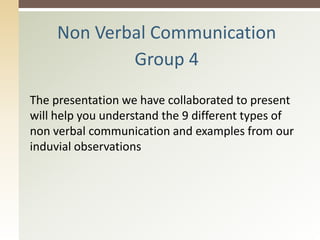 Non Verbal Communication
Group 4
The presentation we have collaborated to present
will help you understand the 9 different types of
non verbal communication and examples from our
induvial observations
 