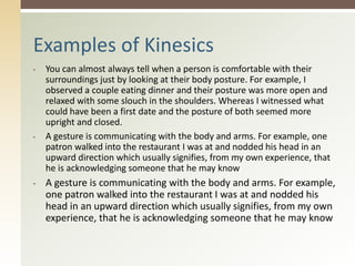 • You can almost always tell when a person is comfortable with their
surroundings just by looking at their body posture. For example, I
observed a couple eating dinner and their posture was more open and
relaxed with some slouch in the shoulders. Whereas I witnessed what
could have been a first date and the posture of both seemed more
upright and closed.
• A gesture is communicating with the body and arms. For example, one
patron walked into the restaurant I was at and nodded his head in an
upward direction which usually signifies, from my own experience, that
he is acknowledging someone that he may know
• A gesture is communicating with the body and arms. For example,
one patron walked into the restaurant I was at and nodded his
head in an upward direction which usually signifies, from my own
experience, that he is acknowledging someone that he may know
Examples of Kinesics
 