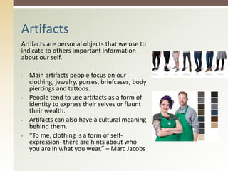 Artifacts are personal objects that we use to
indicate to others important information
about our self.
• Main artifacts people focus on our
clothing, jewelry, purses, briefcases, body
piercings and tattoos.
• People tend to use artifacts as a form of
identity to express their selves or flaunt
their wealth.
• Artifacts can also have a cultural meaning
behind them.
• “To me, clothing is a form of self-
expression- there are hints about who
you are in what you wear.” – Marc Jacobs
Artifacts
 
