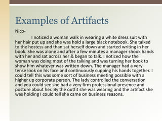 Nico-
I noticed a woman walk in wearing a white dress suit with
her hair put up and she was hold a large black notebook. She talked
to the hostess and than sat herself down and started writing in her
book. She was alone and after a few minutes a manager shook hands
with her and sat across her & began to talk. I noticed how the
woman was doing most of the talking and was turning her book to
show him whatever was written down. The manager had a very
tense look on his face and continuously cupping his hands together. I
could tell this was some sort of business meeting possible with a
higher up corporate person. The lady controlled the conversation
and you could see she had a very firm professional presence and
posture about her. By the outfit she was wearing and the artifact she
was holding I could tell she came on business reasons.
Examples of Artifacts
 