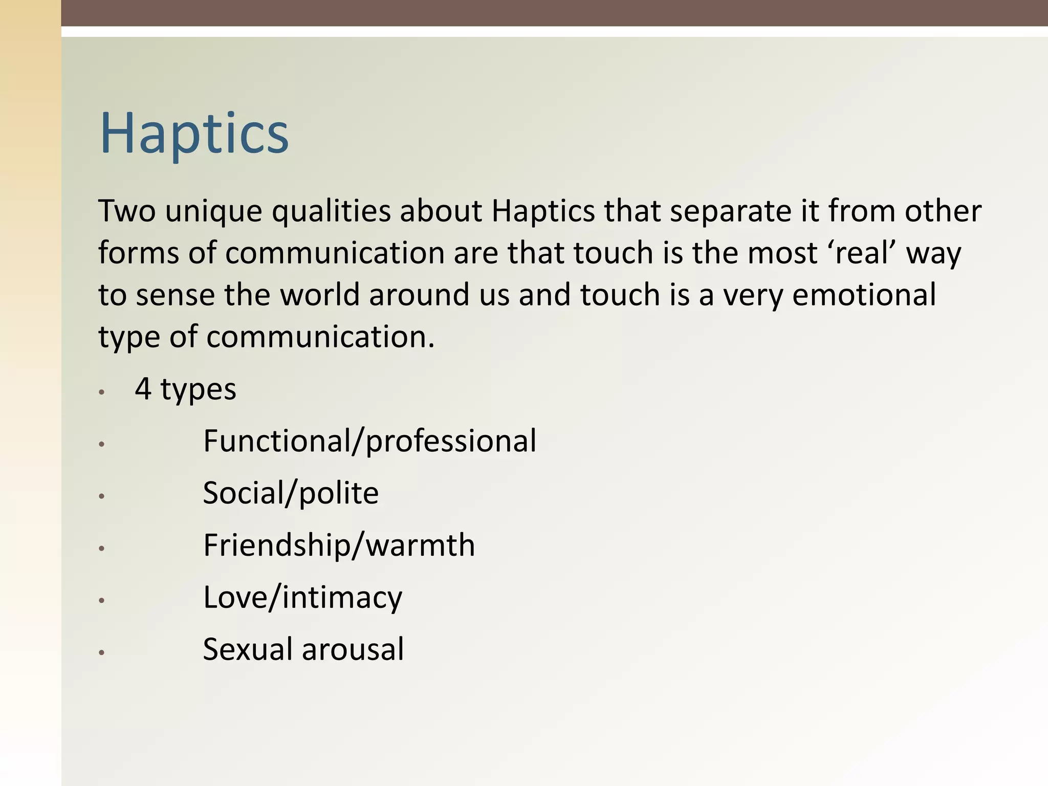 Two unique qualities about Haptics that separate it from other
forms of communication are that touch is the most ‘real’ way
to sense the world around us and touch is a very emotional
type of communication.
• 4 types
• Functional/professional
• Social/polite
• Friendship/warmth
• Love/intimacy
• Sexual arousal
Haptics
 