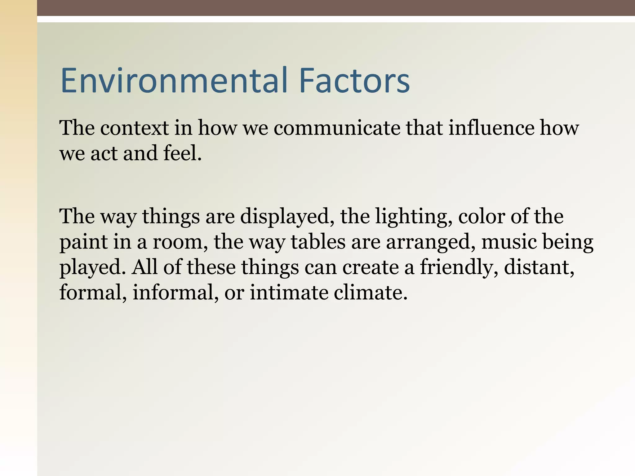 The context in how we communicate that influence how
we act and feel.
The way things are displayed, the lighting, color of the
paint in a room, the way tables are arranged, music being
played. All of these things can create a friendly, distant,
formal, informal, or intimate climate.
Environmental Factors
 