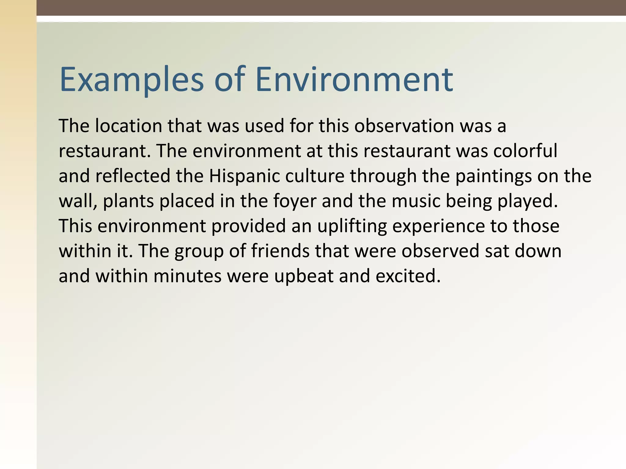 The location that was used for this observation was a
restaurant. The environment at this restaurant was colorful
and reflected the Hispanic culture through the paintings on the
wall, plants placed in the foyer and the music being played.
This environment provided an uplifting experience to those
within it. The group of friends that were observed sat down
and within minutes were upbeat and excited.
Examples of Environment
 
