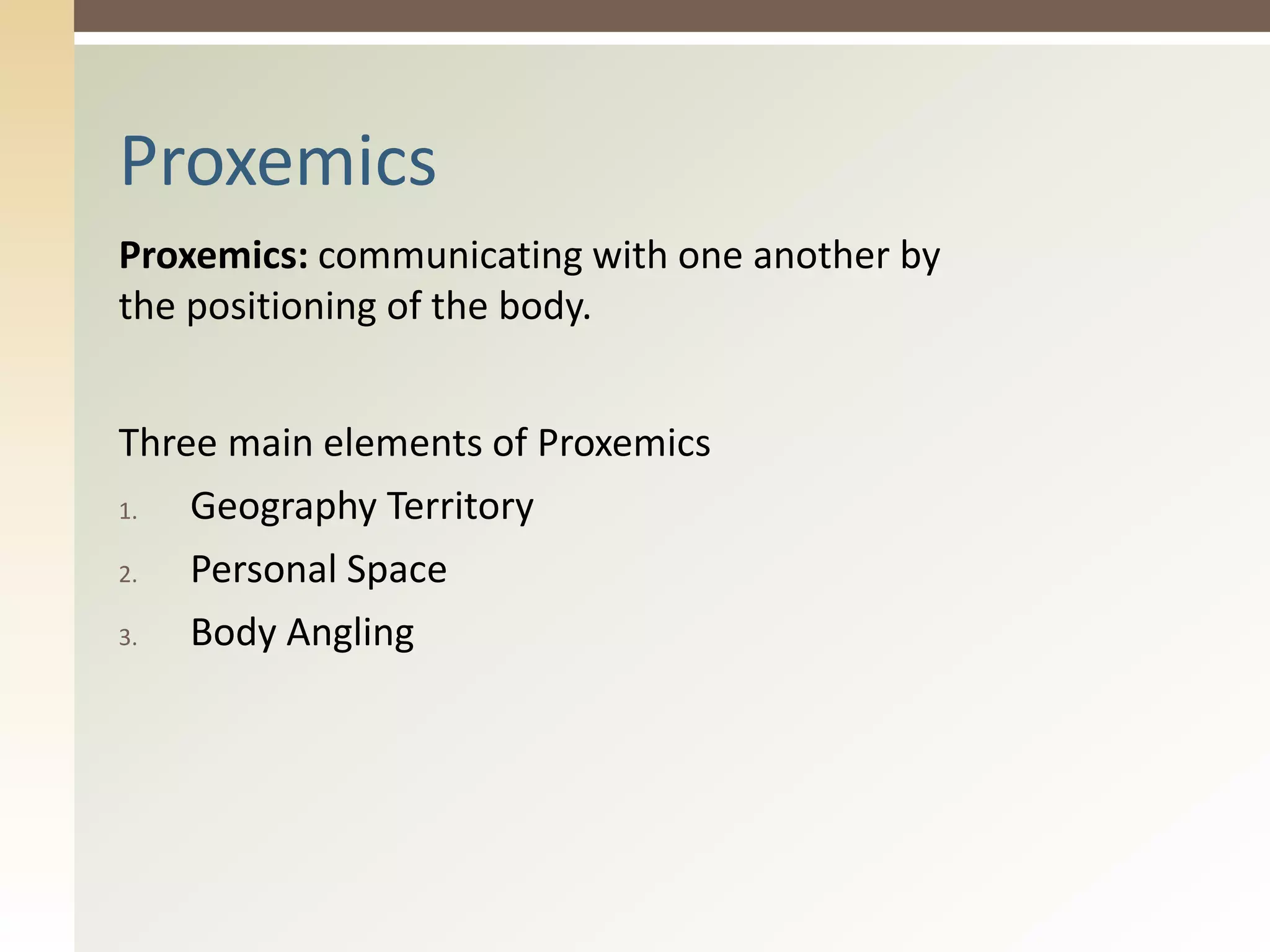 Proxemics: communicating with one another by
the positioning of the body.
Three main elements of Proxemics
1. Geography Territory
2. Personal Space
3. Body Angling
Proxemics
 