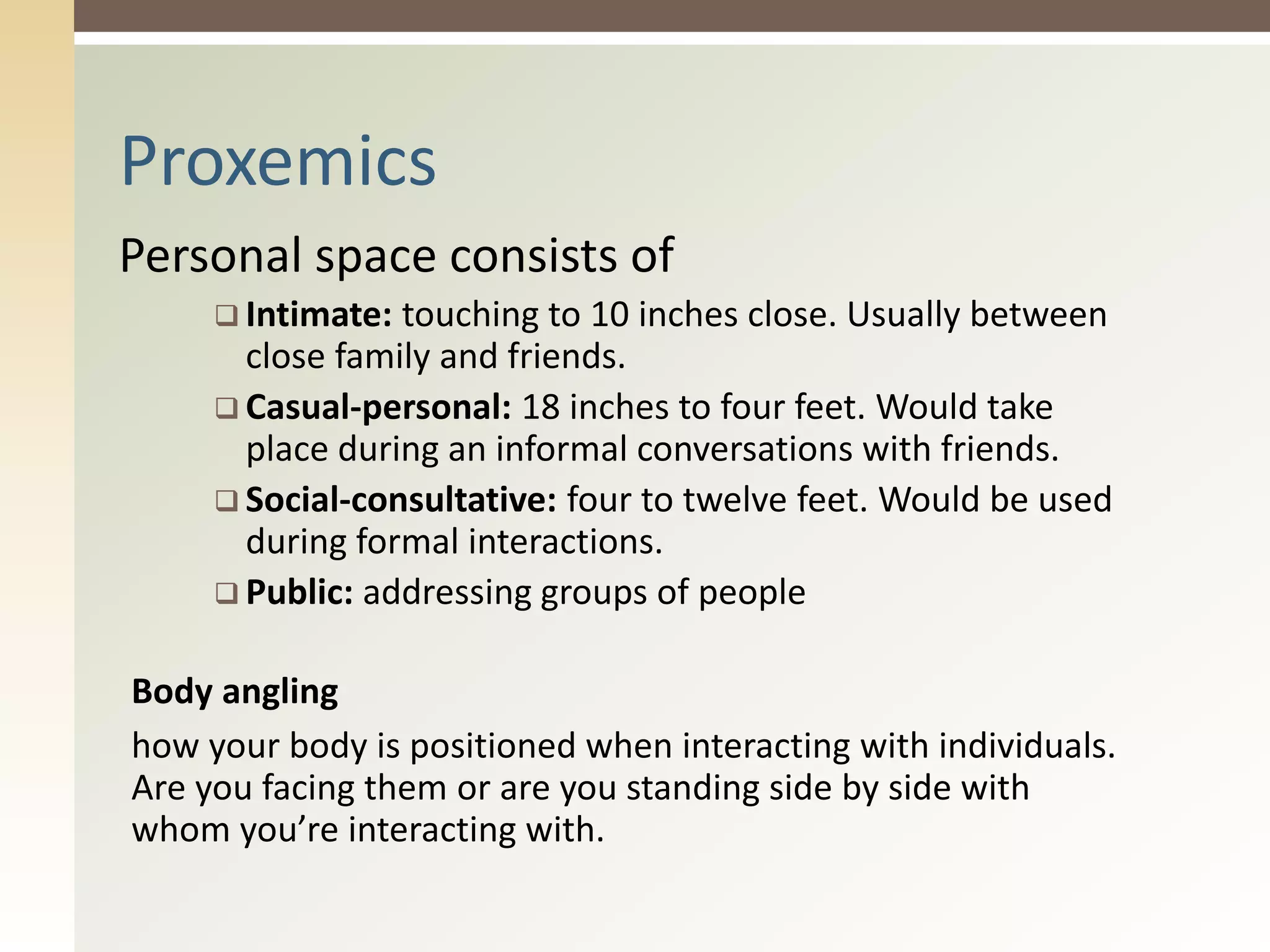 Personal space consists of
 Intimate: touching to 10 inches close. Usually between
close family and friends.
 Casual-personal: 18 inches to four feet. Would take
place during an informal conversations with friends.
 Social-consultative: four to twelve feet. Would be used
during formal interactions.
 Public: addressing groups of people
Body angling
how your body is positioned when interacting with individuals.
Are you facing them or are you standing side by side with
whom you’re interacting with.
Proxemics
 