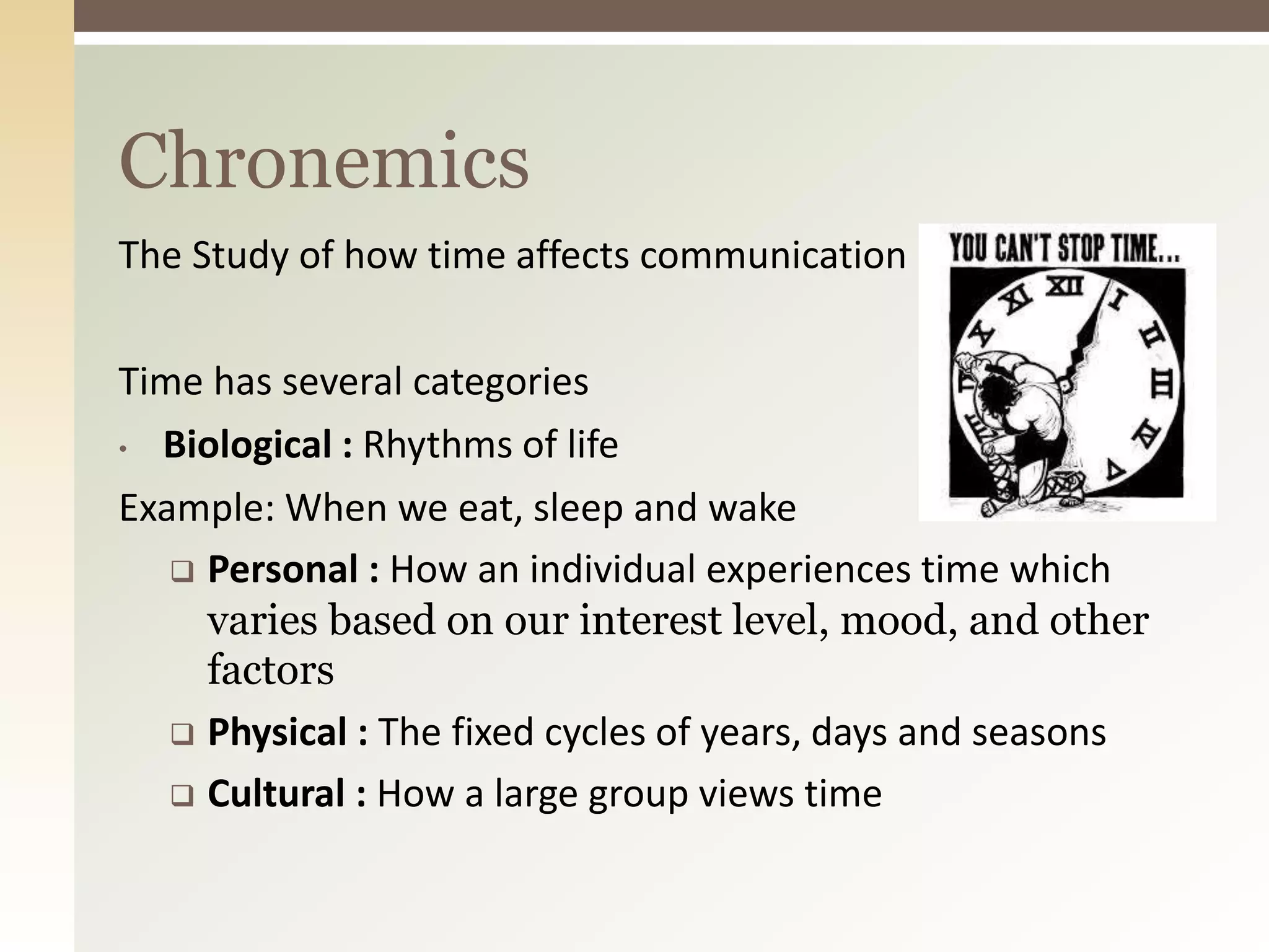 The Study of how time affects communication
Time has several categories
• Biological : Rhythms of life
Example: When we eat, sleep and wake
 Personal : How an individual experiences time which
varies based on our interest level, mood, and other
factors
 Physical : The fixed cycles of years, days and seasons
 Cultural : How a large group views time
Chronemics
 