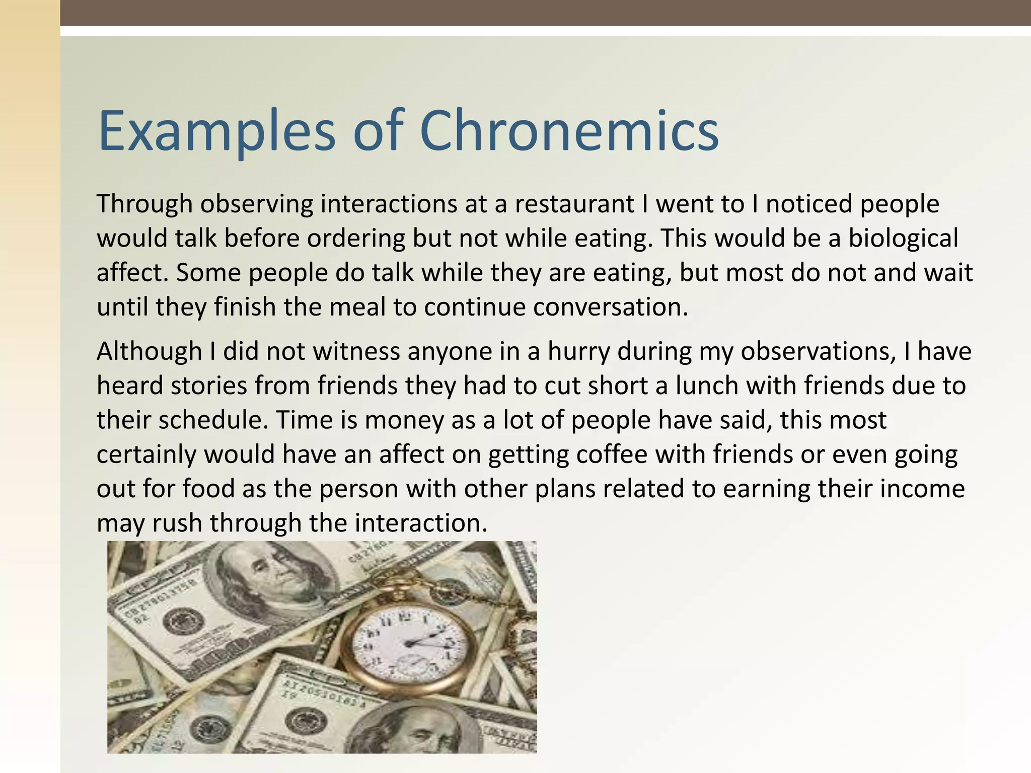 Through observing interactions at a restaurant I went to I noticed people
would talk before ordering but not while eating. This would be a biological
affect. Some people do talk while they are eating, but most do not and wait
until they finish the meal to continue conversation.
Although I did not witness anyone in a hurry during my observations, I have
heard stories from friends they had to cut short a lunch with friends due to
their schedule. Time is money as a lot of people have said, this most
certainly would have an affect on getting coffee with friends or even going
out for food as the person with other plans related to earning their income
may rush through the interaction.
Examples of Chronemics
 