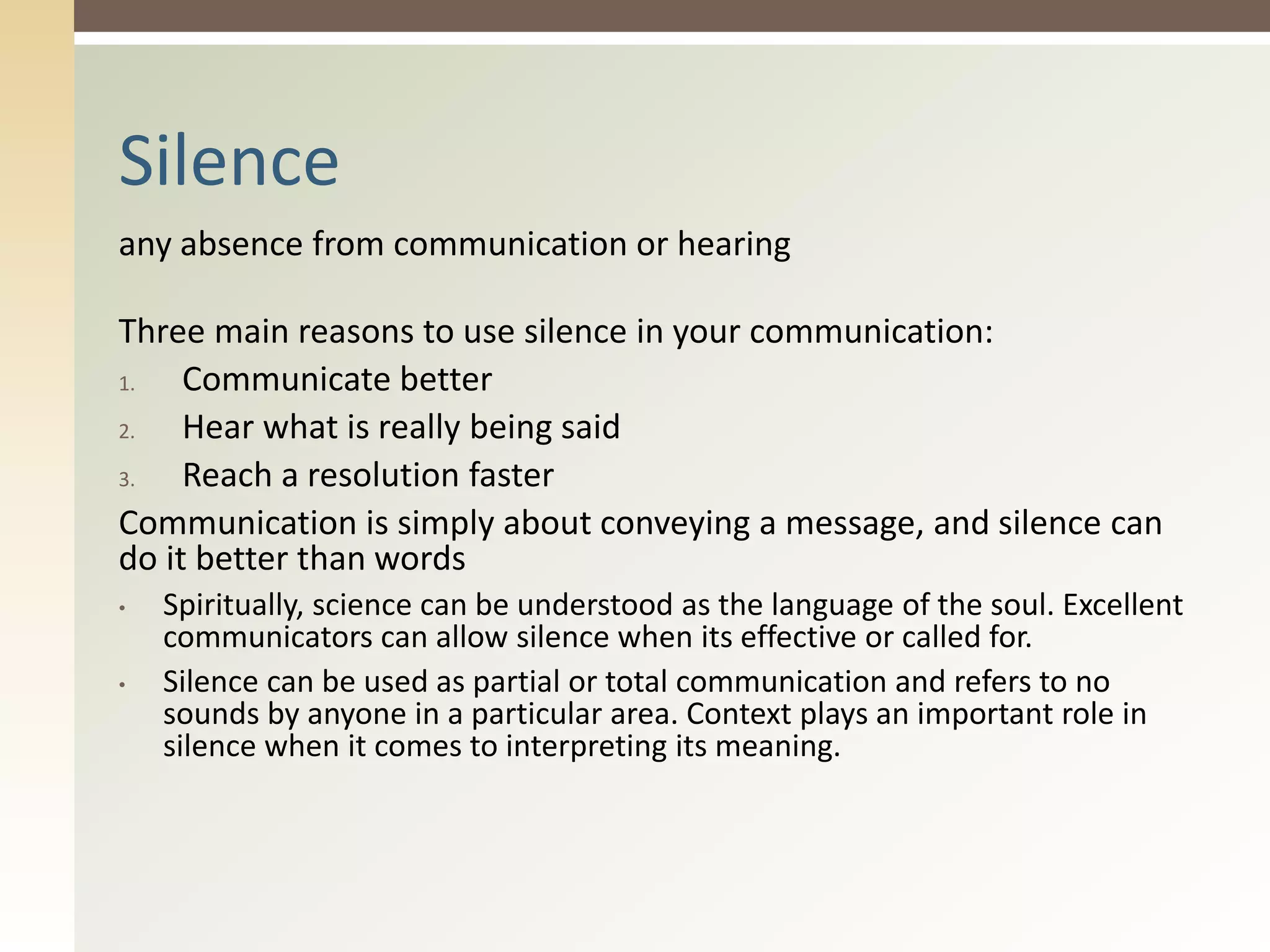 any absence from communication or hearing
Three main reasons to use silence in your communication:
1. Communicate better
2. Hear what is really being said
3. Reach a resolution faster
Communication is simply about conveying a message, and silence can
do it better than words
• Spiritually, science can be understood as the language of the soul. Excellent
communicators can allow silence when its effective or called for.
• Silence can be used as partial or total communication and refers to no
sounds by anyone in a particular area. Context plays an important role in
silence when it comes to interpreting its meaning.
Silence
 