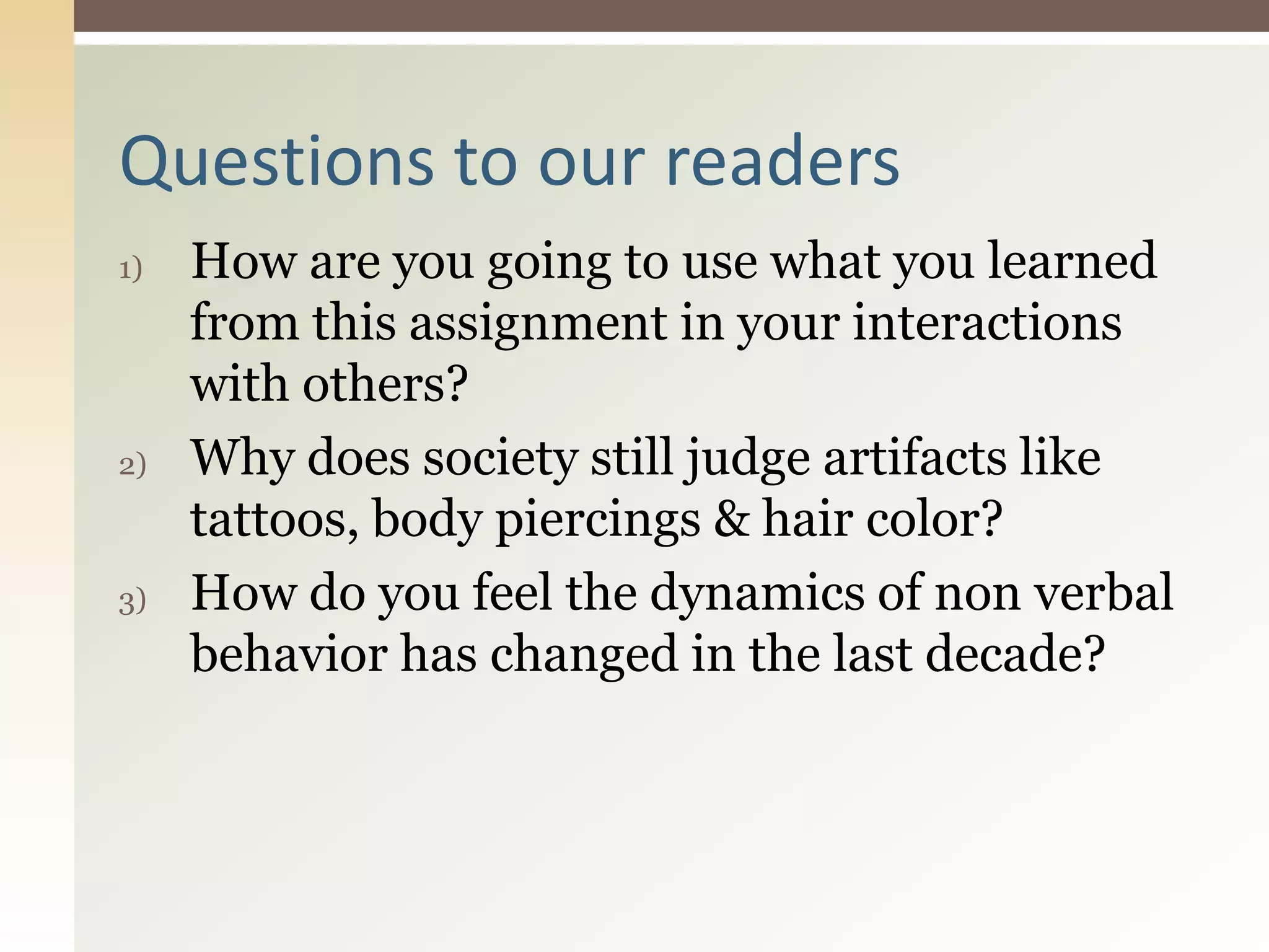 1) How are you going to use what you learned
from this assignment in your interactions
with others?
2) Why does society still judge artifacts like
tattoos, body piercings & hair color?
3) How do you feel the dynamics of non verbal
behavior has changed in the last decade?
Questions to our readers
 