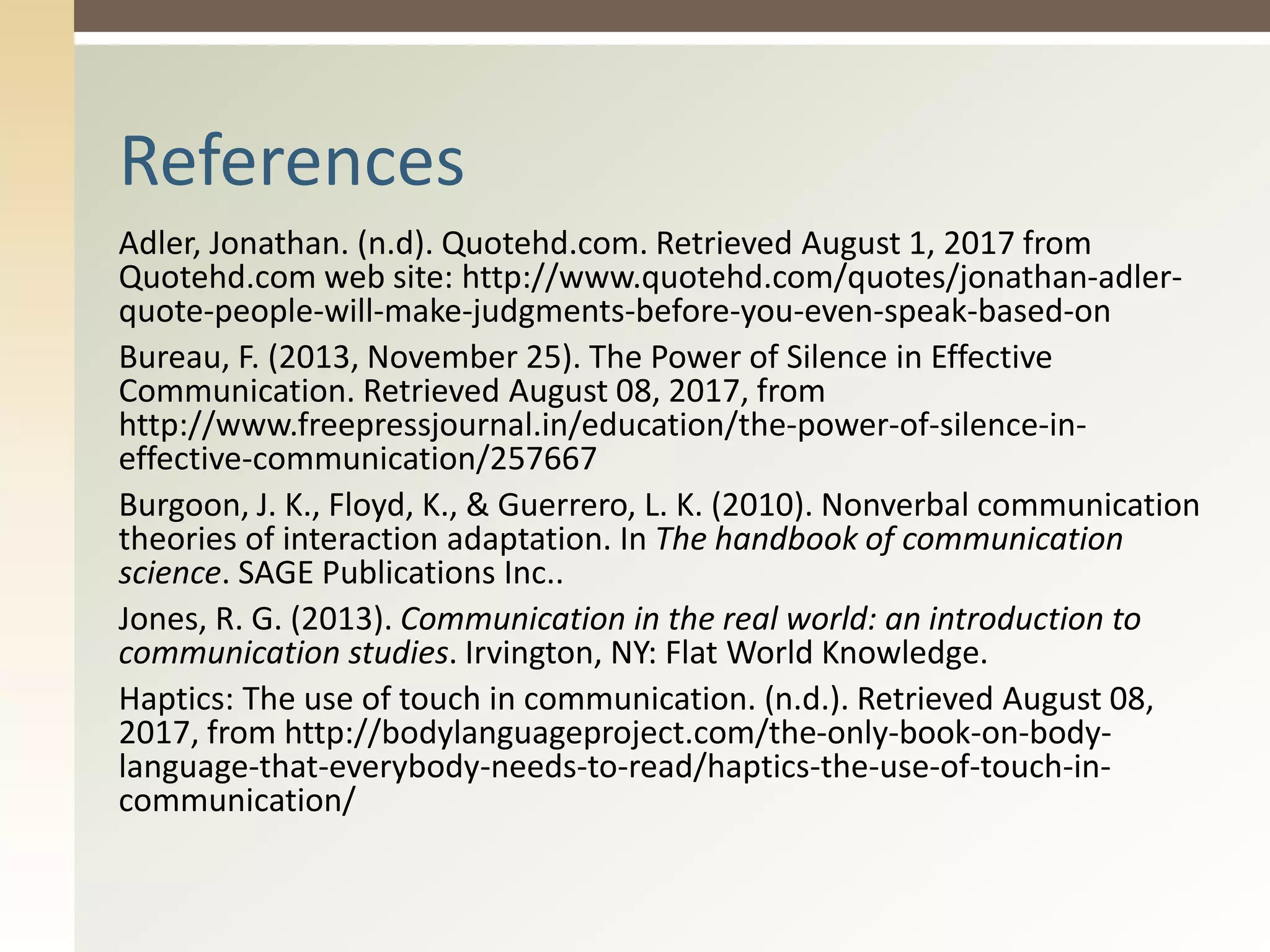Adler, Jonathan. (n.d). Quotehd.com. Retrieved August 1, 2017 from
Quotehd.com web site: http://www.quotehd.com/quotes/jonathan-adler-
quote-people-will-make-judgments-before-you-even-speak-based-on
Bureau, F. (2013, November 25). The Power of Silence in Effective
Communication. Retrieved August 08, 2017, from
http://www.freepressjournal.in/education/the-power-of-silence-in-
effective-communication/257667
Burgoon, J. K., Floyd, K., & Guerrero, L. K. (2010). Nonverbal communication
theories of interaction adaptation. In The handbook of communication
science. SAGE Publications Inc..
Jones, R. G. (2013). Communication in the real world: an introduction to
communication studies. Irvington, NY: Flat World Knowledge.
Haptics: The use of touch in communication. (n.d.). Retrieved August 08,
2017, from http://bodylanguageproject.com/the-only-book-on-body-
language-that-everybody-needs-to-read/haptics-the-use-of-touch-in-
communication/
References
 