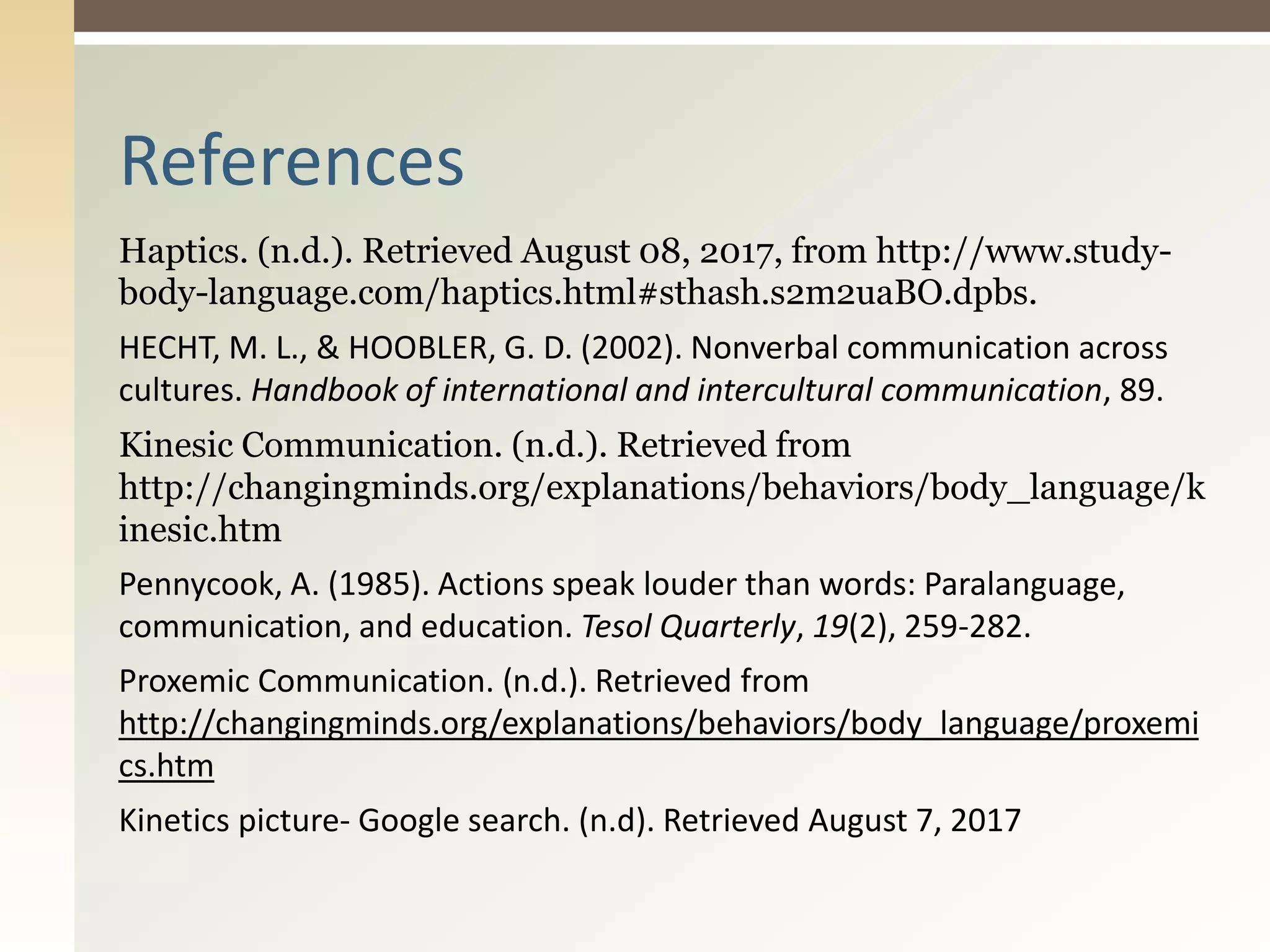 Haptics. (n.d.). Retrieved August 08, 2017, from http://www.study-
body-language.com/haptics.html#sthash.s2m2uaBO.dpbs.
HECHT, M. L., & HOOBLER, G. D. (2002). Nonverbal communication across
cultures. Handbook of international and intercultural communication, 89.
Kinesic Communication. (n.d.). Retrieved from
http://changingminds.org/explanations/behaviors/body_language/k
inesic.htm
Pennycook, A. (1985). Actions speak louder than words: Paralanguage,
communication, and education. Tesol Quarterly, 19(2), 259-282.
Proxemic Communication. (n.d.). Retrieved from
http://changingminds.org/explanations/behaviors/body_language/proxemi
cs.htm
Kinetics picture- Google search. (n.d). Retrieved August 7, 2017
References
 