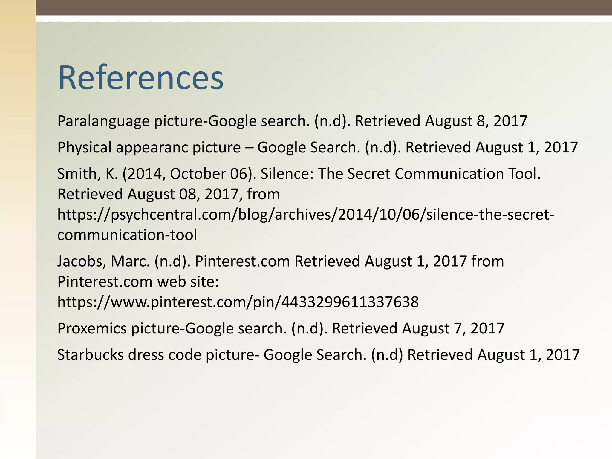 Paralanguage picture-Google search. (n.d). Retrieved August 8, 2017
Physical appearanc picture – Google Search. (n.d). Retrieved August 1, 2017
Smith, K. (2014, October 06). Silence: The Secret Communication Tool.
Retrieved August 08, 2017, from
https://psychcentral.com/blog/archives/2014/10/06/silence-the-secret-
communication-tool
Jacobs, Marc. (n.d). Pinterest.com Retrieved August 1, 2017 from
Pinterest.com web site:
https://www.pinterest.com/pin/4433299611337638
Proxemics picture-Google search. (n.d). Retrieved August 7, 2017
Starbucks dress code picture- Google Search. (n.d) Retrieved August 1, 2017
References
 