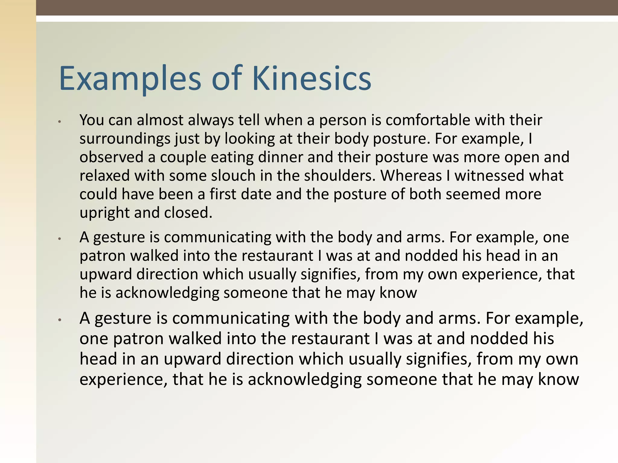 • You can almost always tell when a person is comfortable with their
surroundings just by looking at their body posture. For example, I
observed a couple eating dinner and their posture was more open and
relaxed with some slouch in the shoulders. Whereas I witnessed what
could have been a first date and the posture of both seemed more
upright and closed.
• A gesture is communicating with the body and arms. For example, one
patron walked into the restaurant I was at and nodded his head in an
upward direction which usually signifies, from my own experience, that
he is acknowledging someone that he may know
• A gesture is communicating with the body and arms. For example,
one patron walked into the restaurant I was at and nodded his
head in an upward direction which usually signifies, from my own
experience, that he is acknowledging someone that he may know
Examples of Kinesics
 
