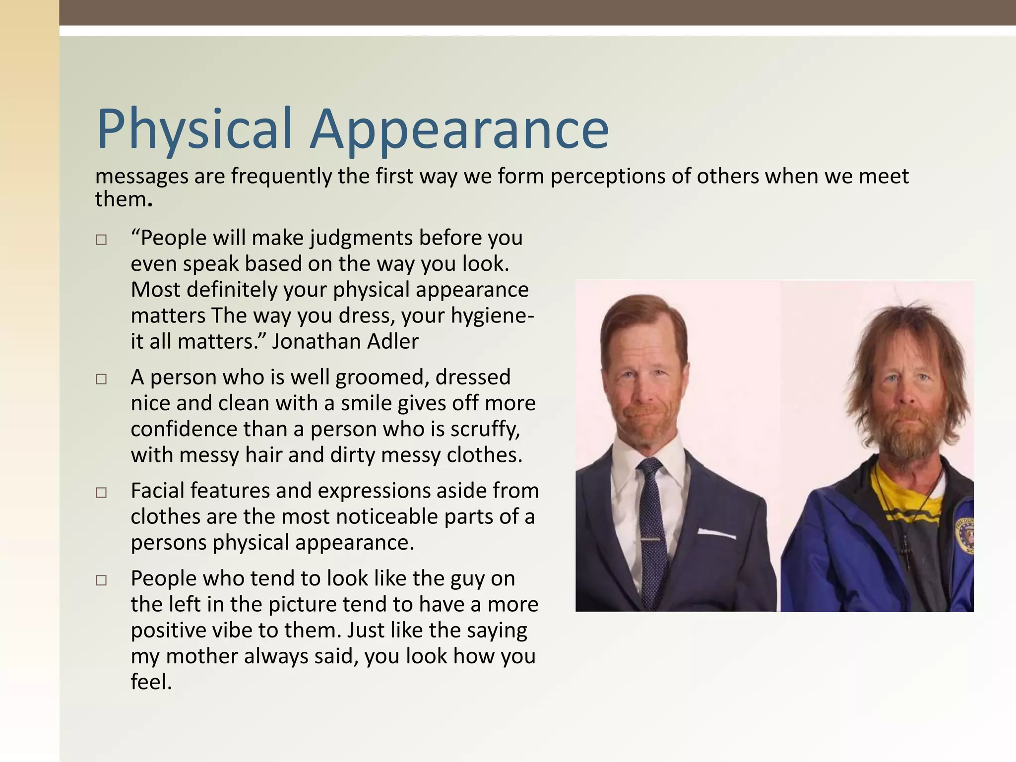 messages are frequently the first way we form perceptions of others when we meet
them.
Physical Appearance
 “People will make judgments before you
even speak based on the way you look.
Most definitely your physical appearance
matters The way you dress, your hygiene-
it all matters.” Jonathan Adler
 A person who is well groomed, dressed
nice and clean with a smile gives off more
confidence than a person who is scruffy,
with messy hair and dirty messy clothes.
 Facial features and expressions aside from
clothes are the most noticeable parts of a
persons physical appearance.
 People who tend to look like the guy on
the left in the picture tend to have a more
positive vibe to them. Just like the saying
my mother always said, you look how you
feel.
 