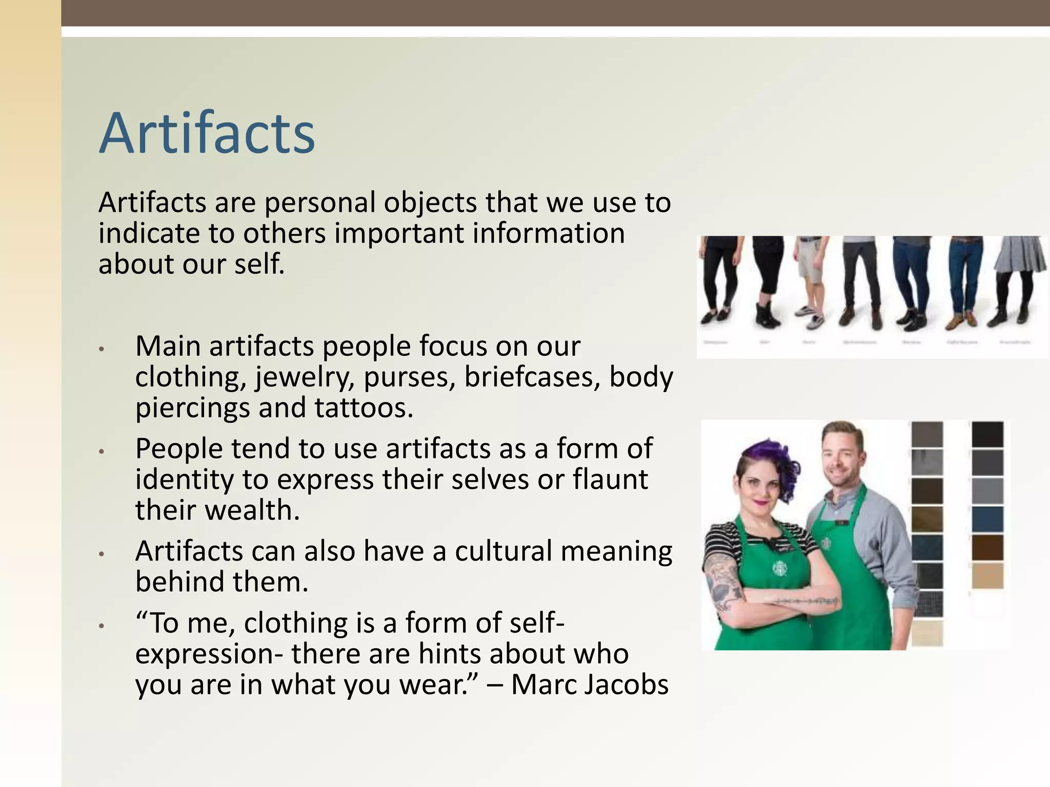 Artifacts are personal objects that we use to
indicate to others important information
about our self.
• Main artifacts people focus on our
clothing, jewelry, purses, briefcases, body
piercings and tattoos.
• People tend to use artifacts as a form of
identity to express their selves or flaunt
their wealth.
• Artifacts can also have a cultural meaning
behind them.
• “To me, clothing is a form of self-
expression- there are hints about who
you are in what you wear.” – Marc Jacobs
Artifacts
 