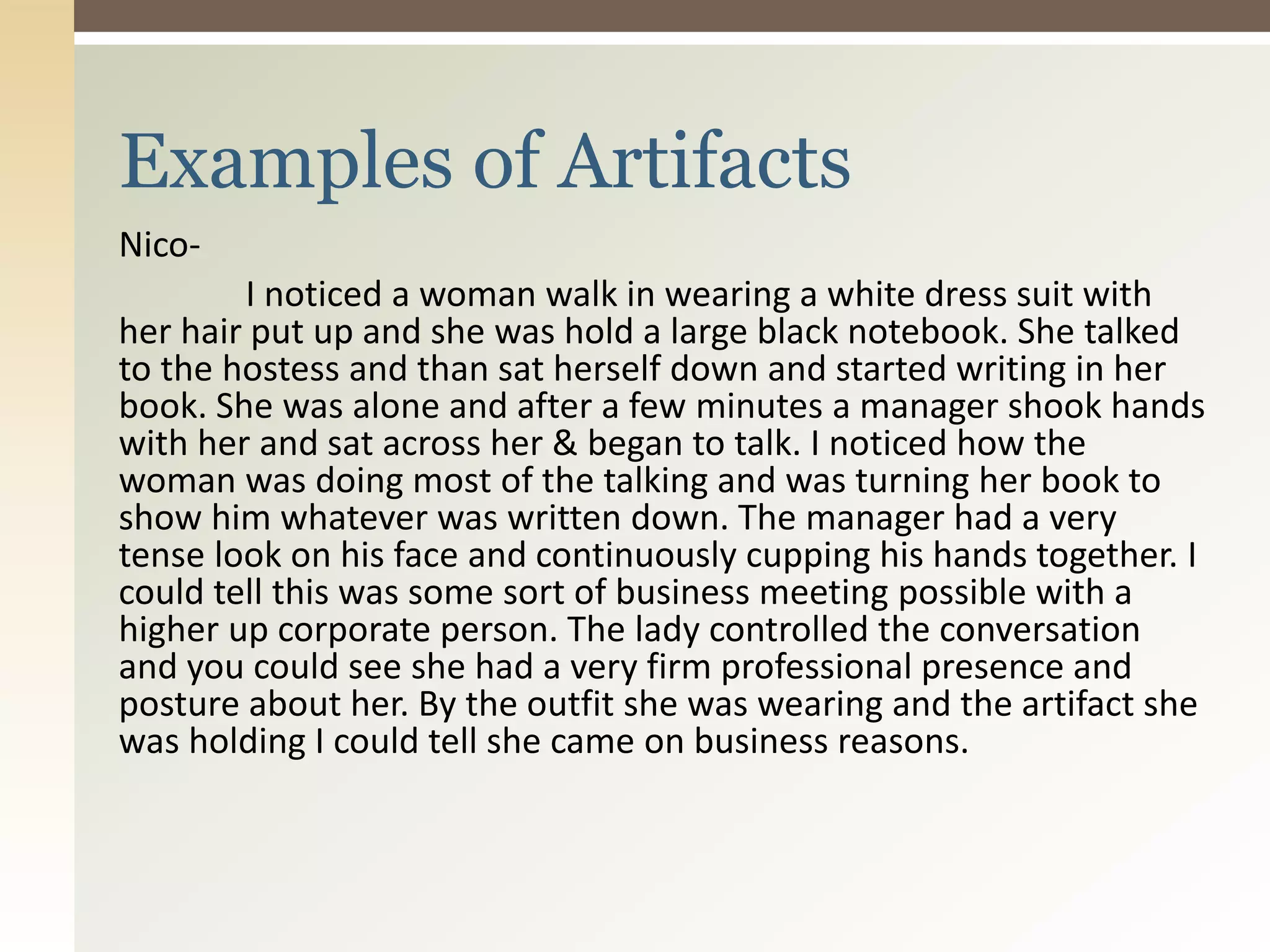 Nico-
I noticed a woman walk in wearing a white dress suit with
her hair put up and she was hold a large black notebook. She talked
to the hostess and than sat herself down and started writing in her
book. She was alone and after a few minutes a manager shook hands
with her and sat across her & began to talk. I noticed how the
woman was doing most of the talking and was turning her book to
show him whatever was written down. The manager had a very
tense look on his face and continuously cupping his hands together. I
could tell this was some sort of business meeting possible with a
higher up corporate person. The lady controlled the conversation
and you could see she had a very firm professional presence and
posture about her. By the outfit she was wearing and the artifact she
was holding I could tell she came on business reasons.
Examples of Artifacts
 