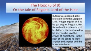 The Flood (5 of 9)
Or the tale of Regade, Lord of the Heat
Rutilus was angered at his
rejection from the Scorpion
King. He got angrier and as
he got angrier he got hotter.
He walked into the sands of
his fathers. He continued to
be angry as he saw the
graves of his fathers. In the
heat of the sands he grew
angrier and angrier until he
burst into flame.
 