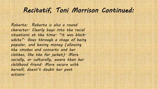 Roberta: Roberta is also a round
character. Clearly buys into the racial
situations at the time- “it was black-
white”. Goes through a stage of being
popular, and having money (allowing
the smokes and concerts and her
clothes, like the fur jacket). More
socially, or culturally, aware than her
childhood friend. More secure with
herself, doesn’t doubt her past
actions.
Recitatif, Toni Morrison Continued:
 