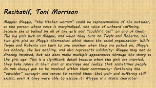 Recitatif, Toni Morrison
Maggie: Maggie, “the kitchen woman” could be representative of the outsider,
as the person whose voice is marginalized, the voice of unheard suffering,
because she is bullied by all of the girls and “couldn’t tell” on any of them.
The big girls pick on Maggie, and when they turn to Twyla and Roberta, the
two girls pick on Maggie themselves which shows the social organization. While
Twyla and Roberta can turn to one another when they are picked on, Maggie
has nobody, she has nothing, and also represents solidarity. Maggie may not be
directly involved, but she does make multiple appearances through the story as
the girls age. This is a significant detail because when the girls are married,
they take solace in their man or marriage and realize that sometimes people
do not always get to be involved within their community- furthering the
“outsider” concept- and serves to remind them that pain and suffering still
exists, even if they were able to escape it. Maggie is a static character.
 