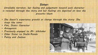 Sister:
Unreliable narrator, her feeling and judgement toward each character
is revealed through the story and her feelings are depicted on how she
presents them
• She doesn’t experience growth or change through the story. She
stays the same.
• Flat, Static Character
• Antagonist
• Previously engaged to Mr. Whitaker
• Older Sister to Stella-Rondo
• Petty and Jealous
 