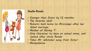 Stella-Rondo
- Younger than Sister by 12 months.
- The favorite child.
- Returns back home to Mississippi after her
failed marriage.
- Mother of Shirley T.
- Only Character to have an actual name, and
named after Uncle Rondo.
- Takes Mr. Whitaker away from Sister.
- Manipulative
 