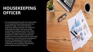 HOUSEKEEPING
OFFICER
• The housekeeping officer bears full responsibility
for managing the housekeeping program at a
healthcare facility. This includes planning,
organizing, staffing, directing, controlling, and
evaluating the program. Key duties involve
coordinating housekeeping with other facility
activities, setting policy and goals, conducting
management reviews, balancing quality with
budget constraints, providing training, and actively
participating in the facility’s overall management
structure. Housekeeping officers are also
responsible for formulating, implementing,
coordinating, and controlling comprehensive
environmental sanitation programs.
 
