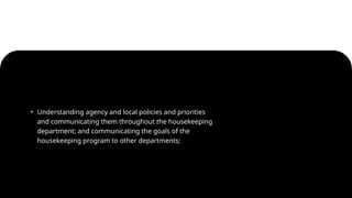 • Understanding agency and local policies and priorities
and communicating them throughout the housekeeping
department; and communicating the goals of the
housekeeping program to other departments;
 