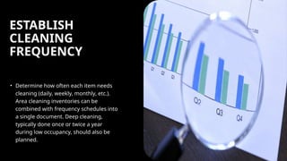 ESTABLISH
CLEANING
FREQUENCY
• Determine how often each item needs
cleaning (daily, weekly, monthly, etc.).
Area cleaning inventories can be
combined with frequency schedules into
a single document. Deep cleaning,
typically done once or twice a year
during low occupancy, should also be
planned.
 