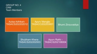 GROUP NO: 4
CRM
Team Members
Autsa Adhikari-
TASACS202202012
Apurv Mangla-
TASACC202203001 Bhumi Zinzuvadiya
Shubham Khera-
TASACS202202003
Apurv Rathi -
TASACS202108004
 