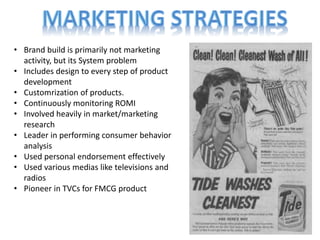 • Brand build is primarily not marketing
activity, but its System problem
• Includes design to every step of product
development
• Customrization of products.
• Continuously monitoring ROMI
• Involved heavily in market/marketing
research
• Leader in performing consumer behavior
analysis
• Used personal endorsement effectively
• Used various medias like televisions and
radios
• Pioneer in TVCs for FMCG product