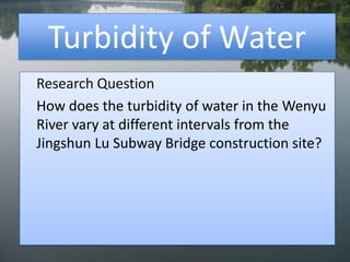 Turbidity of Water Research Question 	How does the turbidity of water in the Wenyu River vary at different intervals from the Jingshun Lu Subway Bridge construction site? 