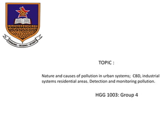 Nature and causes of pollution in urban systems; CBD, industrial
systems residential areas. Detection and monitoring pollution.
HGG 1003: Group 4
TOPIC :
 