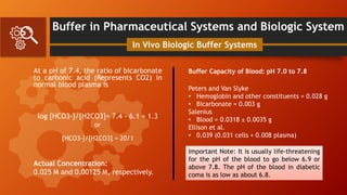 Buffer in Pharmaceutical Systems and Biologic System
At a pH of 7.4, the ratio of bicarbonate
to carbonic acid (Represents CO2) in
normal blood plasma is
log [HCO3-]/[H2CO3]= 7.4 - 6.1 = 1.3
In Vivo Biologic Buffer Systems
[HCO3-]/[H2CO3] = 20/1
or
Actual Concentration:
0.025 M and 0.00125 M, respectively.
Buffer Capacity of Blood: pH 7.0 to 7.8
Peters and Van Slyke
• Hemoglobin and other constituents = 0.028 g
• Bicarbonate = 0.003 g
Salenius
• Blood = 0.0318 ± 0.0035 g
Ellison et al.
• 0.039 (0.031 cells + 0.008 plasma)
Important Note: It is usually life-threatening
for the pH of the blood to go below 6.9 or
above 7.8. The pH of the blood in diabetic
coma is as low as about 6.8.
 