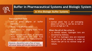 Buffer in Pharmaceutical Systems and Biologic System
Tears/Lacrimal Fluid
• Has a great degree of buffer
capacity.
• Bates, 1:15 dilution value.
• pH is about 7.4, ranging from 7-8 or
higher.
• Pure conjunctival fluid is probably
more acidic than the tear fluid
commonly used in pH measurements.
In Vivo Biologic Buffer Systems
However, discomfort and a flow of tears
will occur below pH 6.6 and above pH 9.0.
Urine
• normal adult has a pH averaging
about 6.0 units; it can be as low as
4.5 or as high as 7.8.
When the pH of the urine is:
• ↓ normal values, hydrogen ions are
excreted by kidneys.
• ↑ pH 7.4, hydrogen ions are retained
by action of the kidneys in order to
return the pH to its normal range of
values.
 