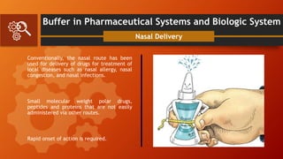 Buffer in Pharmaceutical Systems and Biologic System
Conventionally, the nasal route has been
used for delivery of drugs for treatment of
local diseases such as nasal allergy, nasal
congestion, and nasal infections.
Small molecular weight polar drugs,
peptides and proteins that are not easily
administered via other routes.
Rapid onset of action is required.
Nasal Delivery
 