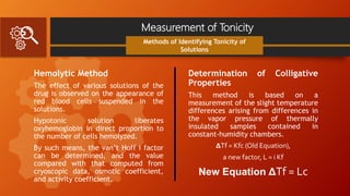 Measurement of Tonicity
Hemolytic Method
The effect of various solutions of the
drug is observed on the appearance of
red blood cells suspended in the
solutions.
Hypotonic solution liberates
oxyhemoglobin in direct proportion to
the number of cells hemolyzed.
By such means, the van’t Hoff i factor
can be determined, and the value
compared with that computed from
cryoscopic data, osmotic coefficient,
and activity coefficient.
Methods of Identifying Tonicity of
Solutions
Determination of Colligative
Properties
This method is based on a
measurement of the slight temperature
differences arising from differences in
the vapor pressure of thermally
insulated samples contained in
constant-humidity chambers.
ΔTf = Kfc (Old Equation),
a new factor, L = i Kf
New Equation ΔTf = Lc
 