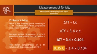 Measurement of Tonicity
Problem Solving
What is the freezing point lowering of
a 1% solution of sodium propionate
(molecular weight 96)?
Because sodium propionate is a uni-
univalent electrolyte, its Liso value is
3.4.
The molar concentration of a 1%
solution of this compound is 0.104.
Methods of Identifying Tonicity of
Solutions
ΔTf = Lc
ΔTf = 3.4 x c
ΔTf = 3.4 x 0.104
0.35 C = 3.4 × 0.104
 