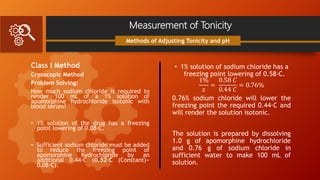 Measurement of Tonicity
Class I Method
Cryoscopic Method
Problem Solving:
How much sodium chloride is required to
render 100 mL of a 1% solution of
apomorphine hydrochloride isotonic with
blood serum?
• 1% solution of the drug has a freezing
point lowering of 0.08◦C.
• Sufficient sodium chloride must be added
to reduce the freezing point of
apomorphine hydrochloride by an
additional 0.44◦C (0.52◦C (Constant)−
0.08◦C).
Methods of Adjusting Tonicity and pH
• 1% solution of sodium chloride has a
freezing point lowering of 0.58◦C.
1%
𝑥
=
0.58 𝐶
0.44 𝐶
= 0.76%
0.76% sodium chloride will lower the
freezing point the required 0.44◦C and
will render the solution isotonic.
The solution is prepared by dissolving
1.0 g of apomorphine hydrochloride
and 0.76 g of sodium chloride in
sufficient water to make 100 mL of
solution.
 