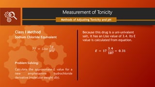 Measurement of Tonicity
Class I Method
Sodium Chloride Equivalent
𝑇𝑓 = 𝐿𝑖𝑠𝑜
1𝑔
𝑀𝑊
Problem Solving:
Calculate the approximate E value for a
new amphetamine hydrochloride
derivative (molecular weight 187).
Methods of Adjusting Tonicity and pH
Because this drug is a uni-univalent
salt, it has an Liso value of 3.4. Its E
value is calculated from equation.
𝑬 = 𝟏𝟕
𝟑. 𝟒
𝟏𝟖𝟕
= 𝟎. 𝟑𝟏
 